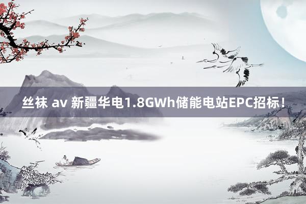 丝袜 av 新疆华电1.8GWh储能电站EPC招标！