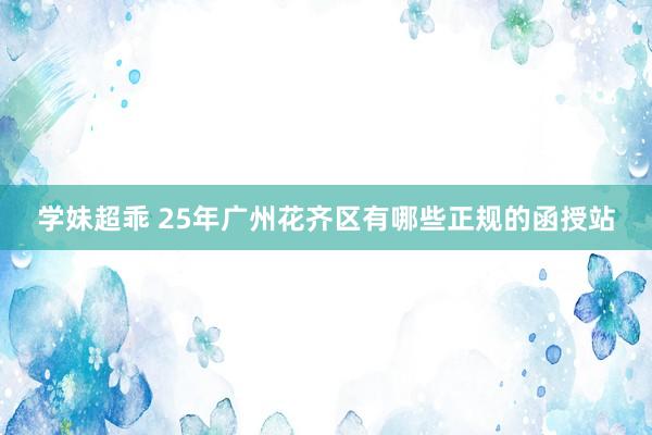 学妹超乖 25年广州花齐区有哪些正规的函授站