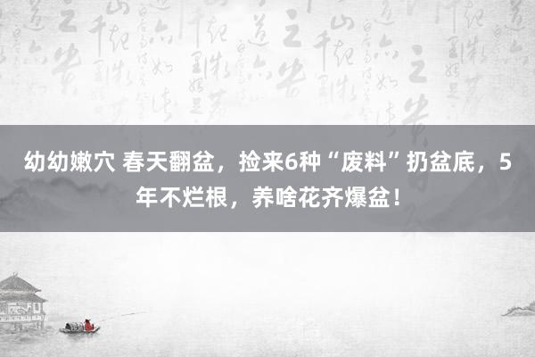 幼幼嫩穴 春天翻盆，捡来6种“废料”扔盆底，5年不烂根，养啥花齐爆盆！