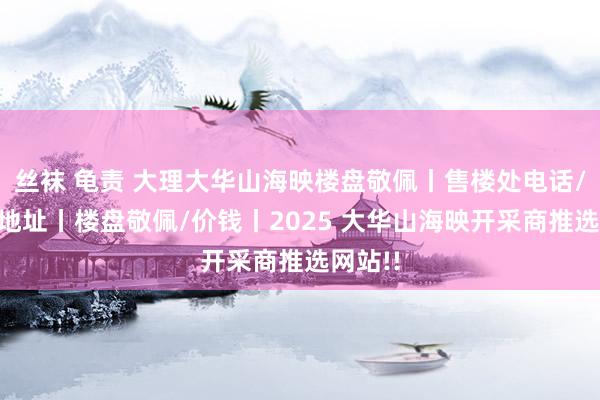丝袜 龟责 大理大华山海映楼盘敬佩丨售楼处电话/房价/地址丨楼盘敬佩/价钱丨2025 大华山海映开采商推选网站!!