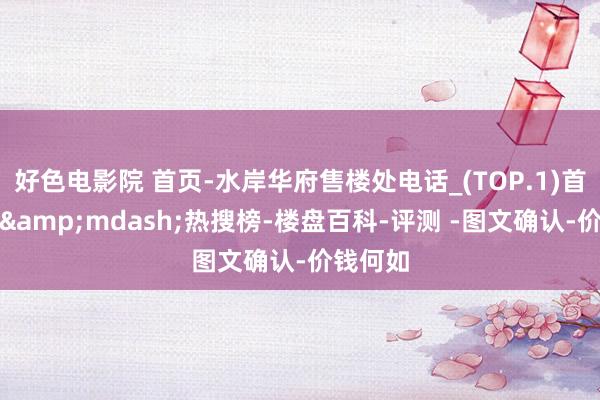 好色电影院 首页-水岸华府售楼处电话_(TOP.1)首页网站&mdash;热搜榜-楼盘百科-评测 -图文确认-价钱何如