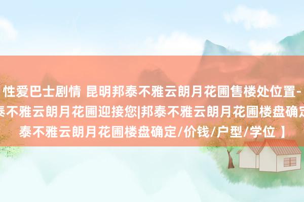 性爱巴士剧情 昆明邦泰不雅云朗月花圃售楼处位置-首页网站-2025 邦泰不雅云朗月花圃迎接您|邦泰不雅云朗月花圃楼盘确定/价钱/户型/学位 】