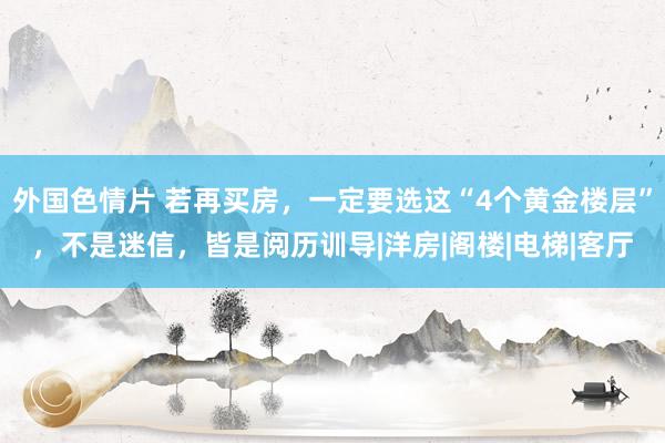 外国色情片 若再买房，一定要选这“4个黄金楼层”，不是迷信，皆是阅历训导|洋房|阁楼|电梯|客厅