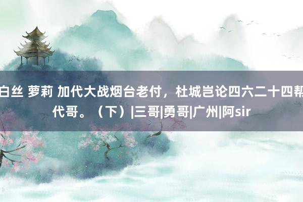 白丝 萝莉 加代大战烟台老付，杜城岂论四六二十四帮代哥。（下）|三哥|勇哥|广州|阿sir