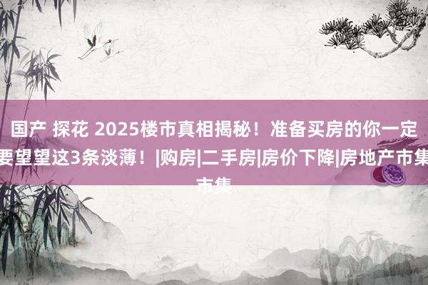国产 探花 2025楼市真相揭秘！准备买房的你一定要望望这3条淡薄！|购房|二手房|房价下降|房地产市集