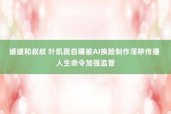 媛媛和叔叔 叶凯薇自曝被AI换脸制作淫秽传播 人生命令加强监管