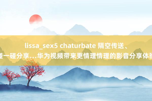 lissa_sex5 chaturbate 隔空传送、碰一碰分享…华为视频带来更情理情理的影音分享体验