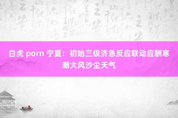 白虎 porn 宁夏：初始三级济急反应联动应酬寒潮大风沙尘天气