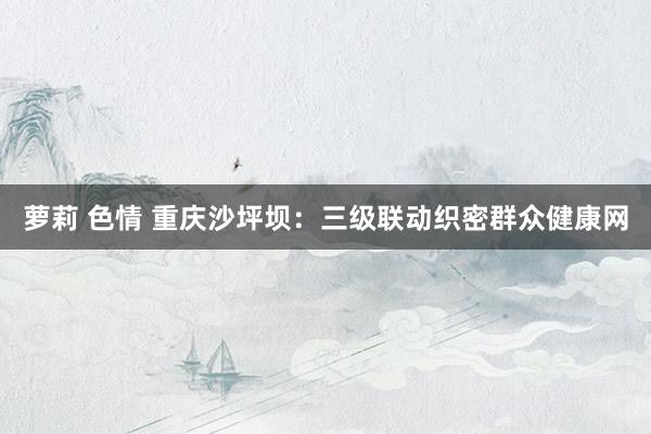 萝莉 色情 重庆沙坪坝：三级联动织密群众健康网