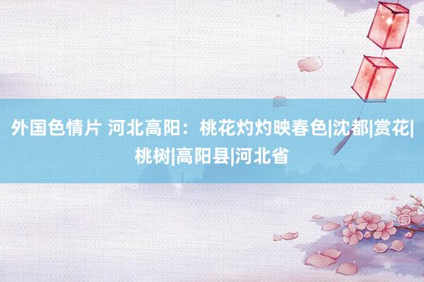 外国色情片 河北高阳：桃花灼灼映春色|沈都|赏花|桃树|高阳县|河北省