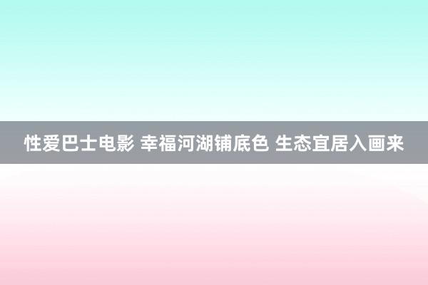 性爱巴士电影 幸福河湖铺底色 生态宜居入画来