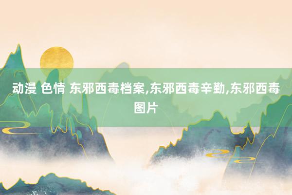 动漫 色情 东邪西毒档案，东邪西毒辛勤，东邪西毒图片