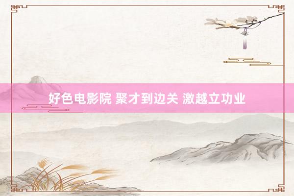 好色电影院 聚才到边关 激越立功业