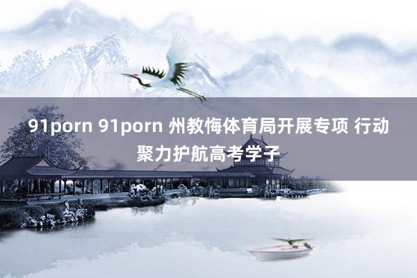 91porn 91porn 州教悔体育局开展专项 行动聚力护航高考学子