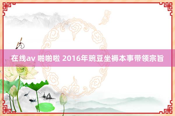 在线av 啪啪啦 2016年豌豆坐褥本事带领宗旨