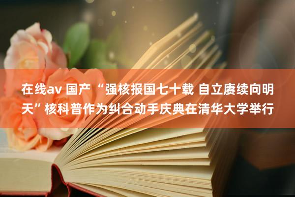 在线av 国产 “强核报国七十载 自立赓续向明天”核科普作为纠合动手庆典在清华大学举行