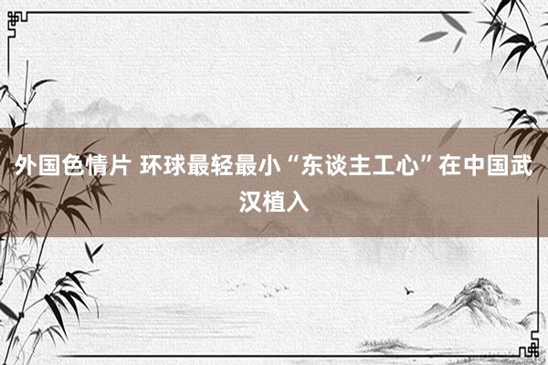 外国色情片 环球最轻最小“东谈主工心”在中国武汉植入