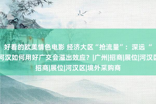 好看的欧美情色电影 经济大区“抢流量”：深远 “广交会+”，河汉如何用好广交会溢出效应？|广州|招商|展位|河汉区|境外采购商
