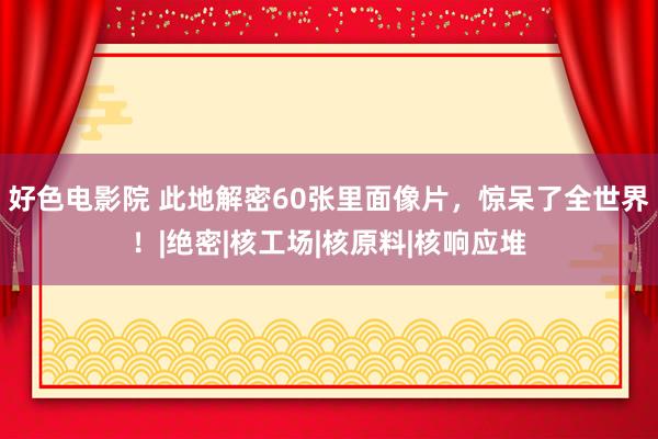 好色电影院 此地解密60张里面像片，惊呆了全世界！|绝密|核工场|核原料|核响应堆