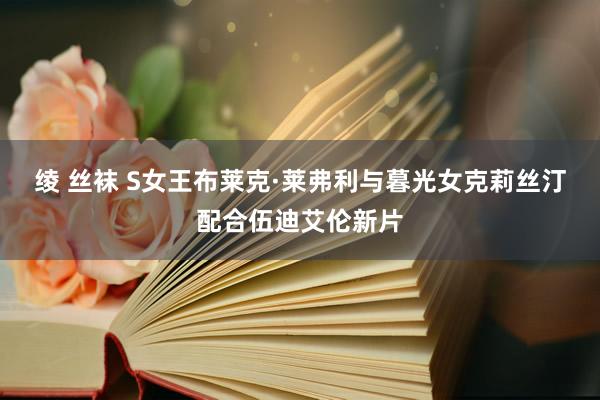 绫 丝袜 S女王布莱克·莱弗利与暮光女克莉丝汀配合伍迪艾伦新片