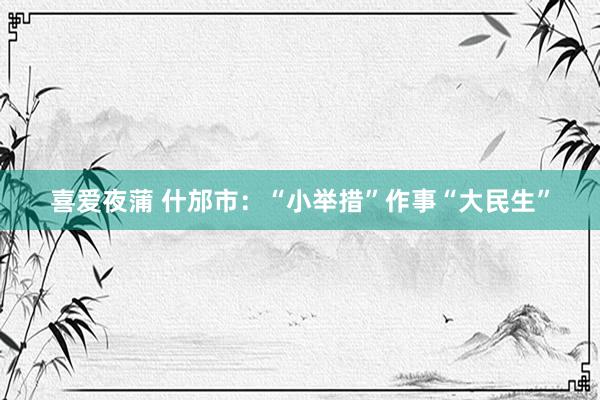 喜爱夜蒲 什邡市：“小举措”作事“大民生”