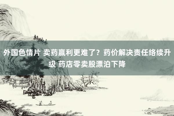 外国色情片 卖药赢利更难了？药价解决责任络续升级 药店零卖股漂泊下降