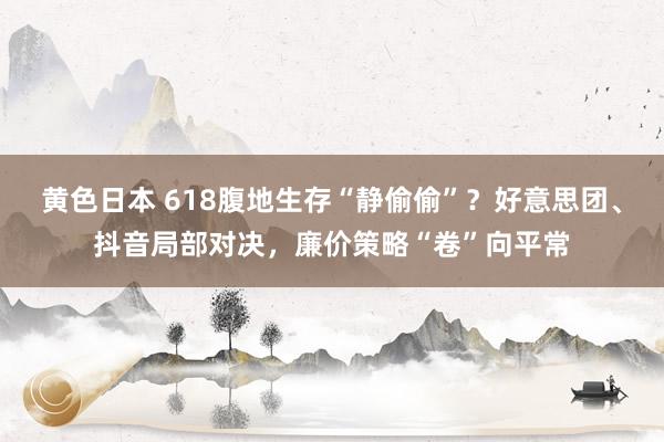 黄色日本 618腹地生存“静偷偷”？好意思团、抖音局部对决，廉价策略“卷”向平常