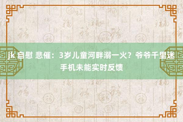 jk 自慰 悲催：3岁儿童河畔溺一火？爷爷千里迷手机未能实时反馈