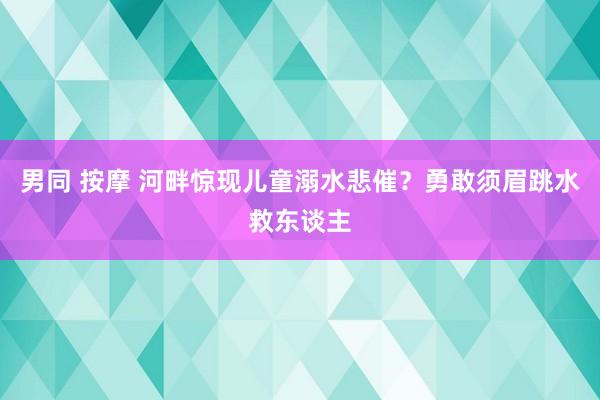 男同 按摩 河畔惊现儿童溺水悲催？勇敢须眉跳水救东谈主
