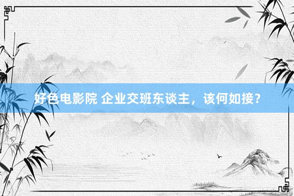 好色电影院 企业交班东谈主，该何如接？