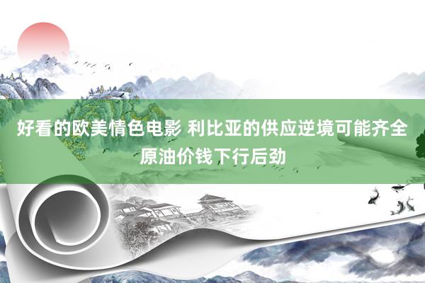 好看的欧美情色电影 利比亚的供应逆境可能齐全原油价钱下行后劲