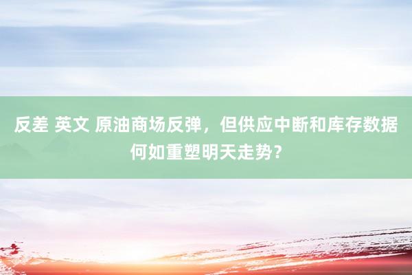 反差 英文 原油商场反弹，但供应中断和库存数据何如重塑明天走势？