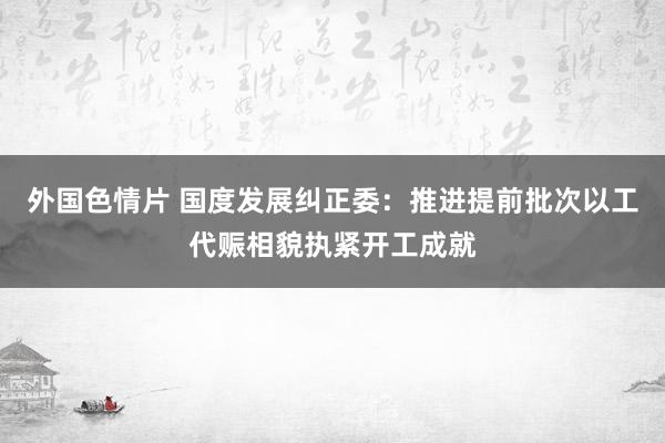 外国色情片 国度发展纠正委：推进提前批次以工代赈相貌执紧开工成就