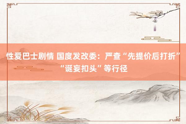 性爱巴士剧情 国度发改委：严查“先提价后打折”“诞妄扣头”等行径