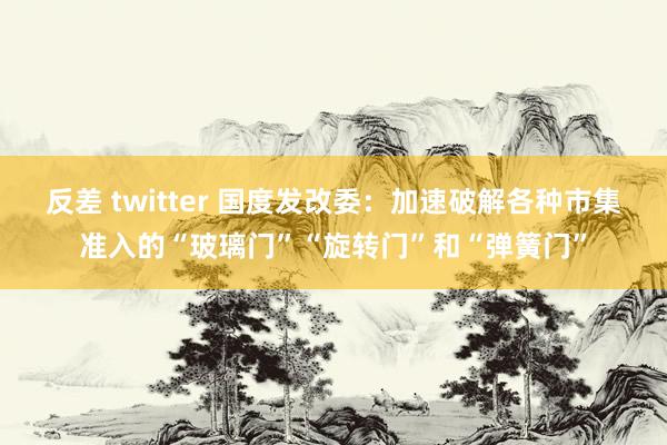 反差 twitter 国度发改委：加速破解各种市集准入的“玻璃门”“旋转门”和“弹簧门”