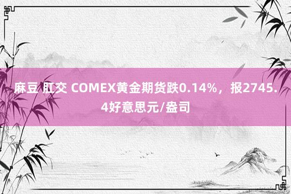 麻豆 肛交 COMEX黄金期货跌0.14%，报2745.4好意思元/盎司