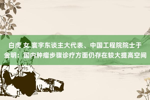 白虎 女 寰宇东谈主大代表、中国工程院院士于金明：国内肿瘤步骤诊疗方面仍存在较大提高空间