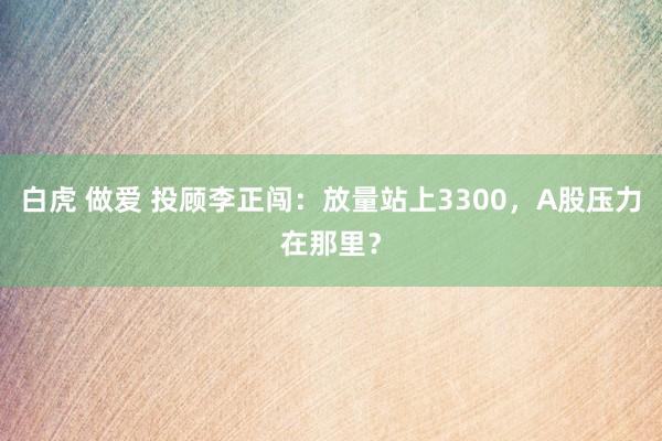 白虎 做爱 投顾李正闯：放量站上3300，A股压力在那里？