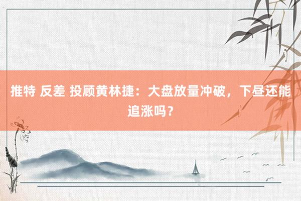 推特 反差 投顾黄林捷：大盘放量冲破，下昼还能追涨吗？