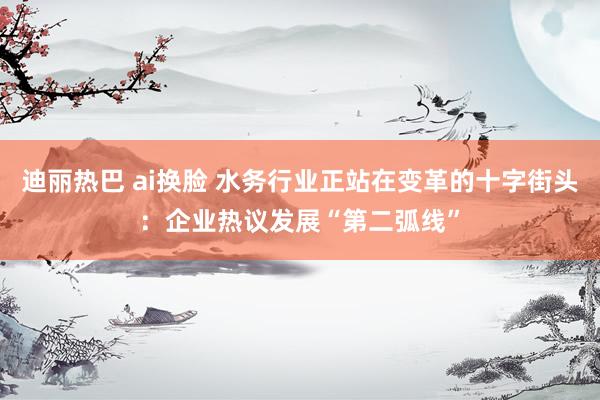 迪丽热巴 ai换脸 水务行业正站在变革的十字街头：企业热议发展“第二弧线”