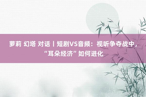 萝莉 幻塔 对话丨短剧VS音频：视听争夺战中，“耳朵经济”如何进化
