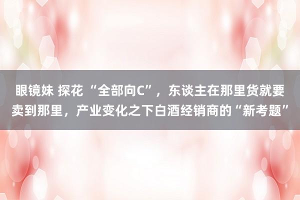 眼镜妹 探花 “全部向C”，东谈主在那里货就要卖到那里，产业变化之下白酒经销商的“新考题”