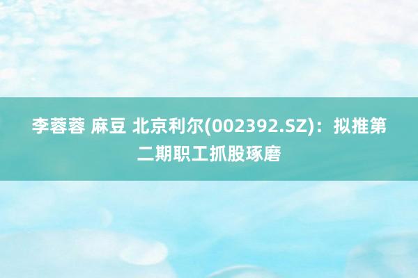 李蓉蓉 麻豆 北京利尔(002392.SZ)：拟推第二期职工抓股琢磨