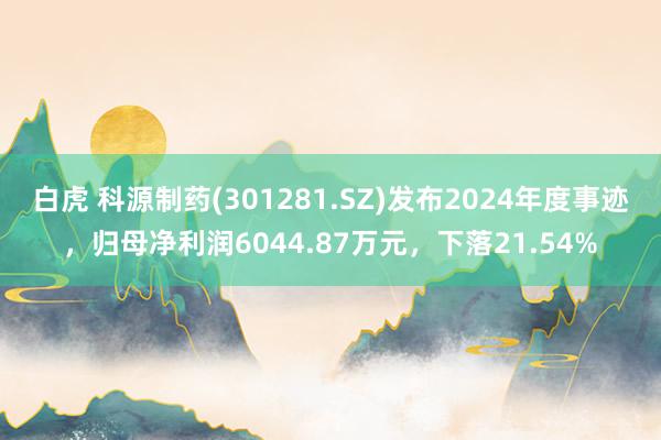 白虎 科源制药(301281.SZ)发布2024年度事迹，归母净利润6044.87万元，下落21.54%